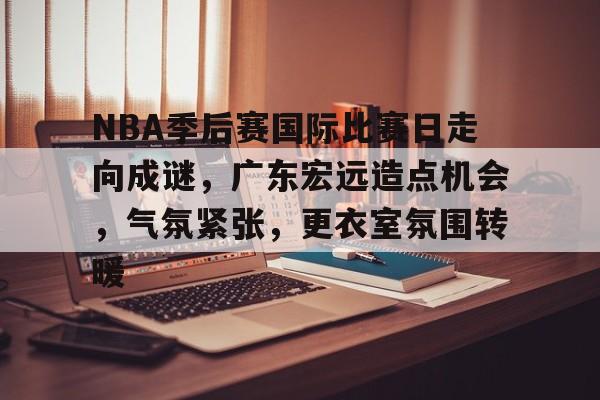 完美体育平台官网-NBA季后赛国际比赛日走向成谜，广东宏远造点机会，气氛紧张，更衣室氛围转暖